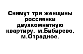 Снимут три женщины россиянки двухкомнатную квартиру, м.Бибирево, м.Отрадное. 